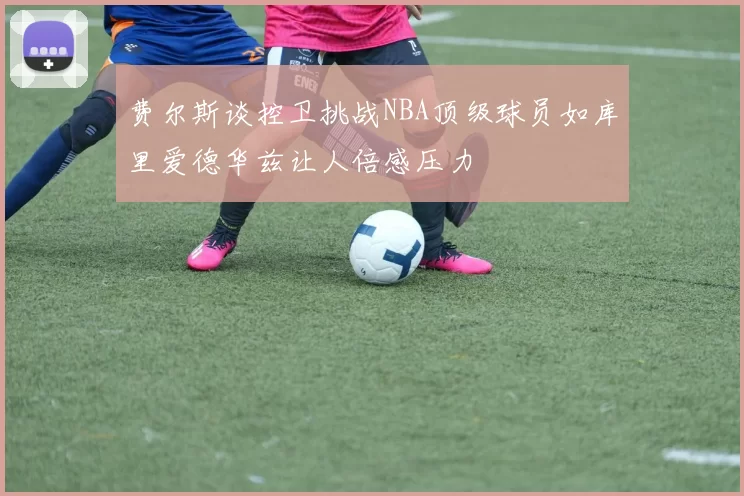 费尔斯谈控卫挑战NBA顶级球员如库里爱德华兹让人倍感压力