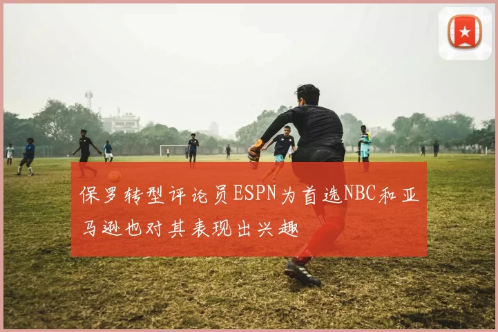 保罗转型评论员ESPN为首选NBC和亚马逊也对其表现出兴趣