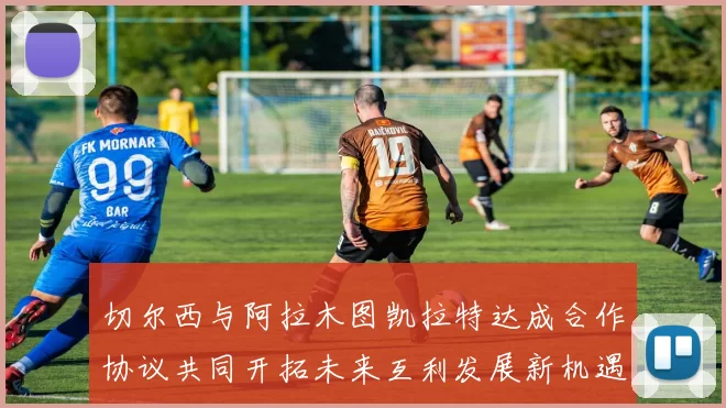 切尔西与阿拉木图凯拉特达成合作协议共同开拓未来互利发展新机遇