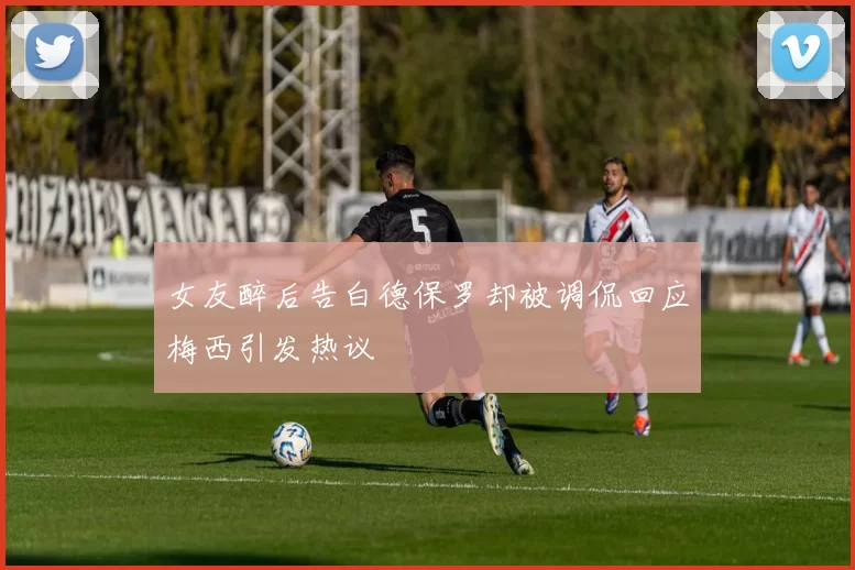女友醉后告白德保罗却被调侃回应梅西引发热议