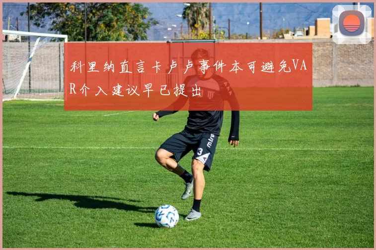 科里纳直言卡卢卢事件本可避免VAR介入建议早已提出