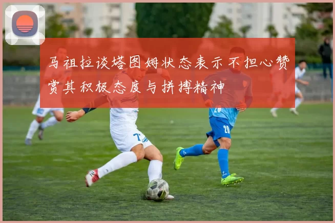 马祖拉谈塔图姆状态表示不担心赞赏其积极态度与拼搏精神