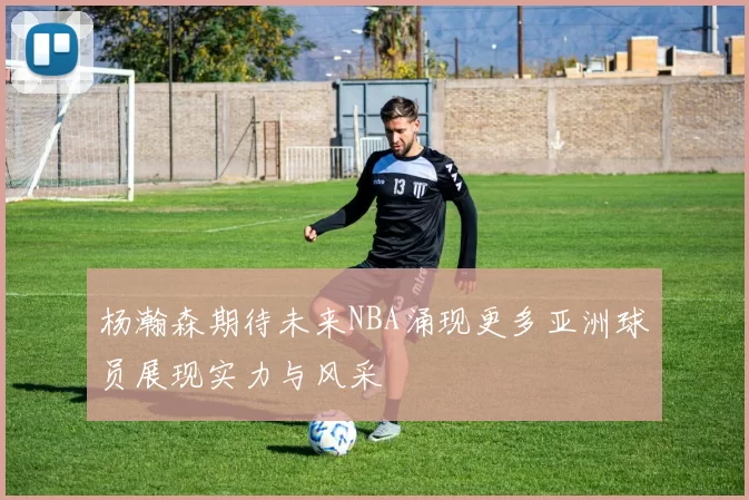 杨瀚森期待未来NBA涌现更多亚洲球员展现实力与风采