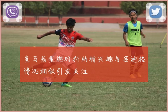 皇马或重燃对科纳特兴趣与吕迪格情况相似引发关注