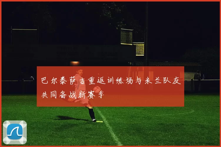 巴尔泰萨吉重返训练场与米兰队友共同备战新赛季