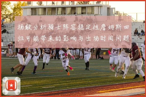 杨毅分析骑士阵容稳定性詹姆斯回归可能带来的影响与出场时间问题
