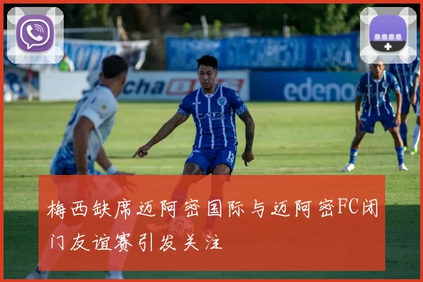 梅西缺席迈阿密国际与迈阿密FC闭门友谊赛引发关注