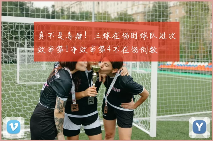 真不是毒瘤！三球在场时球队进攻效率第1净效率第4不在场倒数