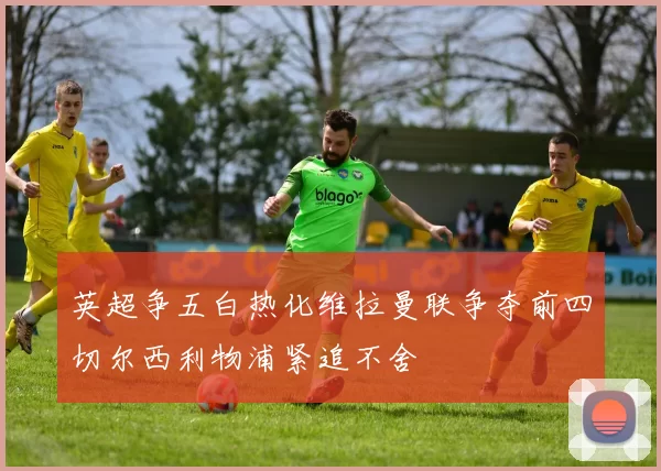 英超争五白热化维拉曼联争夺前四切尔西利物浦紧追不舍