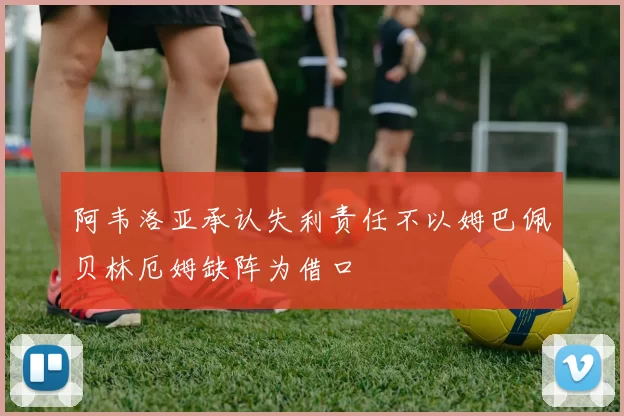 阿韦洛亚承认失利责任不以姆巴佩贝林厄姆缺阵为借口