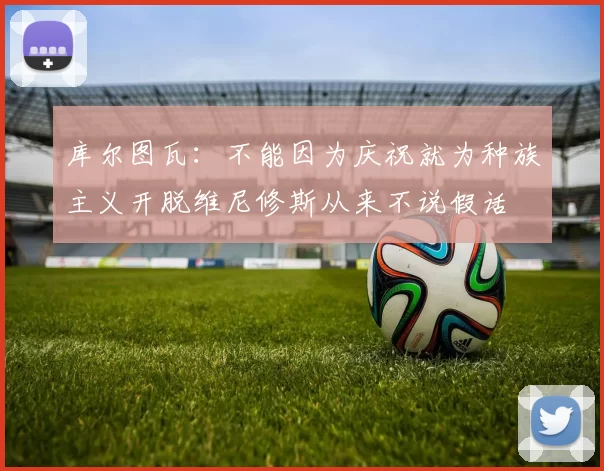 库尔图瓦：不能因为庆祝就为种族主义开脱维尼修斯从来不说假话