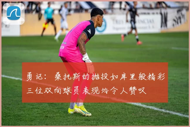 勇记：桑托斯的抛投如库里般精彩三位双向球员表现均令人赞叹