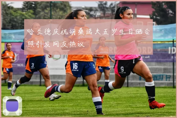 哈兰德庆祝胡桑诺夫五岁生日晒合照引发网友热议