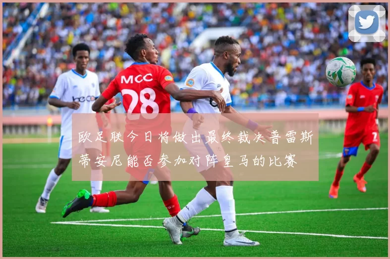 欧足联今日将做出最终裁决普雷斯蒂安尼能否参加对阵皇马的比赛