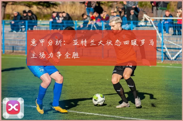 意甲分析：亚特兰大状态回暖罗马主场力争全胜