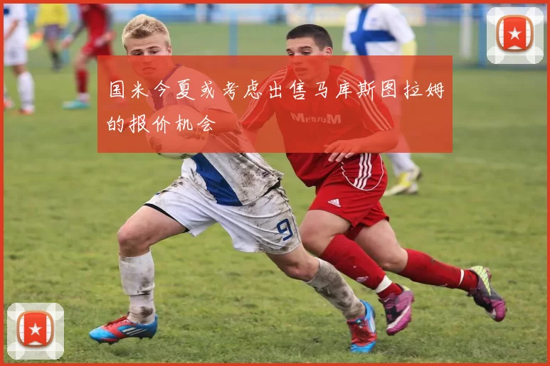 国米今夏或考虑出售马库斯图拉姆的报价机会