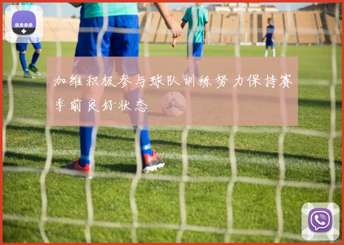加维积极参与球队训练努力保持赛季前良好状态