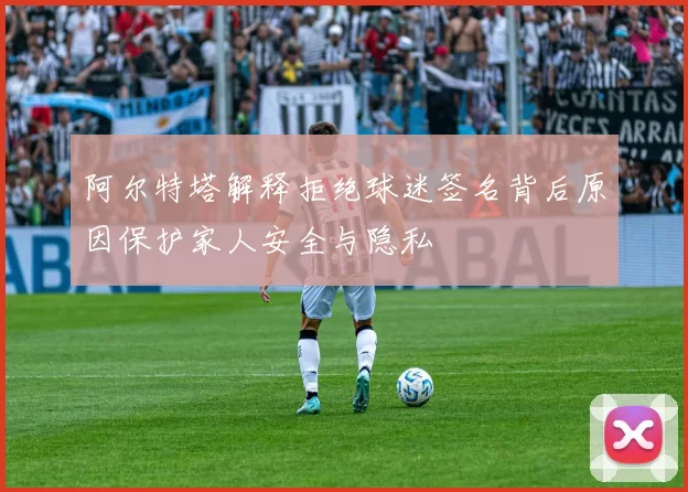 阿尔特塔解释拒绝球迷签名背后原因保护家人安全与隐私