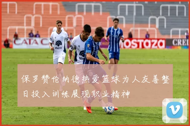保罗赞伦纳德热爱篮球为人友善整日投入训练展现职业精神