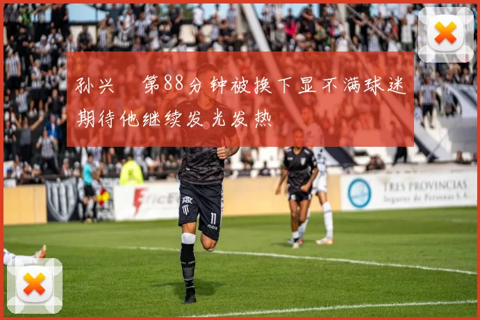 孙兴慜第88分钟被换下显不满球迷期待他继续发光发热