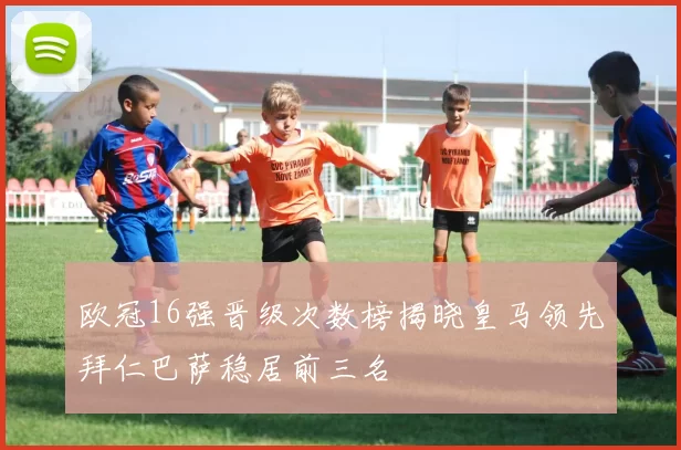 欧冠16强晋级次数榜揭晓皇马领先拜仁巴萨稳居前三名