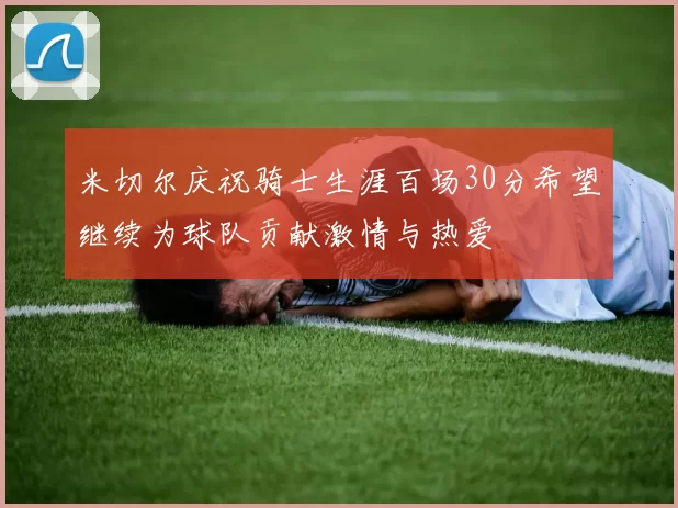 米切尔庆祝骑士生涯百场30分希望继续为球队贡献激情与热爱