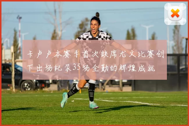 卡卢卢本赛季首次缺席尤文比赛创下出场纪录35场全勤的辉煌成就