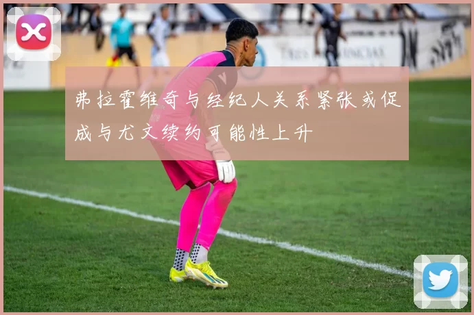弗拉霍维奇与经纪人关系紧张或促成与尤文续约可能性上升
