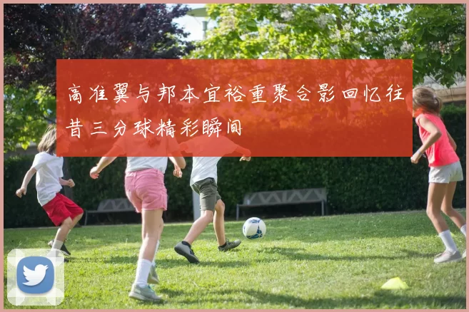 高准翼与邦本宜裕重聚合影回忆往昔三分球精彩瞬间